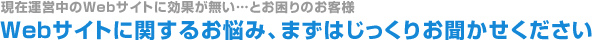 現在運営中のWebサイトに効果が無い…とお困りのお客様、Webサイトに関するお悩み、まずはじっくりお聞かせください